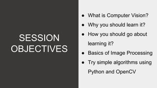 SESSION
OBJECTIVES
● What is Computer Vision?
● Why you should learn it?
● How you should go about
learning it?
● Basics of Image Processing
● Try simple algorithms using
Python and OpenCV
 