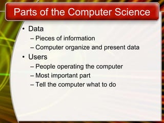 Parts of the Computer Science
• Data
– Pieces of information
– Computer organize and present data
• Users
– People operating the computer
– Most important part
– Tell the computer what to do
 