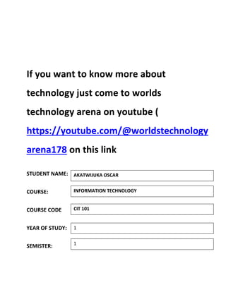 If you want to know more about
technology just come to worlds
technology arena on youtube (
https://youtube.com/@worldstechnology
arena178 on this link
STUDENT NAME:
COURSE:
COURSE CODE
YEAR OF STUDY:
SEMISTER:
INFORMATION TECHNOLOGY
CIT 101
1
1
AKATWIJUKA OSCAR
 