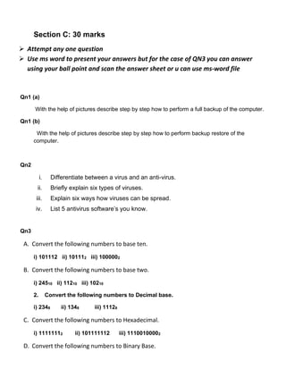 Section C: 30 marks
➢ Attempt any one question
➢ Use ms word to present your answers but for the case of QN3 you can answer
using your ball point and scan the answer sheet or u can use ms-word file
Qn1 (a)
With the help of pictures describe step by step how to perform a full backup of the computer.
Qn1 (b)
With the help of pictures describe step by step how to perform backup restore of the
computer.
Qn2
i. Differentiate between a virus and an anti-virus.
ii. Briefly explain six types of viruses.
iii. Explain six ways how viruses can be spread.
iv. List 5 antivirus software’s you know.
Qn3
A. Convert the following numbers to base ten.
i) 101112 ii) 101112 iii) 1000002
B. Convert the following numbers to base two.
i) 24510 ii) 11210 iii) 10210
2. Convert the following numbers to Decimal base.
i) 2348 ii) 1348 iii) 11128
C. Convert the following numbers to Hexadecimal.
i) 11111112 ii) 101111112 iii) 11100100002
D. Convert the following numbers to Binary Base.
 