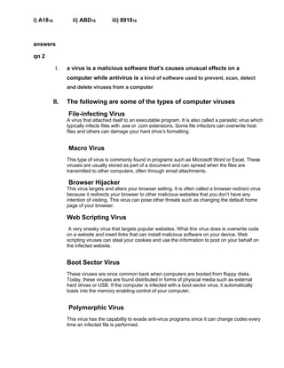 i) A1816 ii) ABD16 iii) 891016
answers
qn 2
I. a virus is a malicious software that’s causes unusual effects on a
computer while antivirus is a kind of software used to prevent, scan, detect
and delete viruses from a computer
II. The following are some of the types of computer viruses
File-infecting Virus
A virus that attached itself to an executable program. It is also called a parasitic virus which
typically infects files with .exe or .com extensions. Some file infectors can overwrite host
files and others can damage your hard drive’s formatting.
Macro Virus
This type of virus is commonly found in programs such as Microsoft Word or Excel. These
viruses are usually stored as part of a document and can spread when the files are
transmitted to other computers, often through email attachments.
Browser Hijacker
This virus targets and alters your browser setting. It is often called a browser redirect virus
because it redirects your browser to other malicious websites that you don’t have any
intention of visiting. This virus can pose other threats such as changing the default home
page of your browser.
Web Scripting Virus
A very sneaky virus that targets popular websites. What this virus does is overwrite code
on a website and insert links that can install malicious software on your device. Web
scripting viruses can steal your cookies and use the information to post on your behalf on
the infected website.
Boot Sector Virus
These viruses are once common back when computers are booted from floppy disks.
Today, these viruses are found distributed in forms of physical media such as external
hard drives or USB. If the computer is infected with a boot sector virus, it automatically
loads into the memory enabling control of your computer.
Polymorphic Virus
This virus has the capability to evade anti-virus programs since it can change codes every
time an infected file is performed.
 