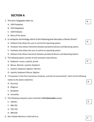 SECTION A
1. The term 1Gigabyte refers to.
A. 1024 Patabytes
B. 1024 Megabytes
C. 1024 Kilobytes
D. None of the above
2. In computer terminology which of the following best describes a Device Driver?
A. Software that allows the user to control the operating system.
B. Hardware that allows interaction between peripheral devices and Operating system.
C. Hardware that allows the user to control an operating system.
D. Software that allows interaction between peripheral Devices and Operating System.
3. The following option consists of only computer input devices.
A. Keyboard, mouse, Joystick, printer
B. Mouse, Monitor, Joystick, Keyboard
C. Joystick, Keyboard, Digitizer, Monitor
D. Joystick, Keyboard, Mouse, Digitizer
4. “A computer is free from monotony, tiredness, and lack of concentration” which of the following
relates to the above statement.
A. Accuracy
B. Diligence
C. Reliability
D. Versatility
5. The following computers were invented in First Generation except.
E. UNIVAC,
F. IBM-701
G. TDC-316
H. IBM-650
6. Non Volatile Memory is referred to as .
B
D
D
B
G
C
 