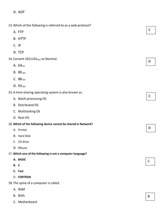 D. AGP
13.Which of the following is referred to as a web protocol?
A. FTP
B. HTTP
C. IP
D. TCP
14.Convert 1011101two to Decimal.
A. 64ten
B. 80ten
C. 88ten
D. 93ten
15.A time-sharing operating system is also known as.
A. Batch processing OS
B. Distributed OS
C. Multitasking OS
D. Real-OS
16.Which of the following device cannot be shared in Network?
A. Printer
B. Hard Disk
C. CD drive
D. Mouse
17. Which one of the following is not a computer language?
A. BASIC
B. C
C. Fast
D. FORTRAN
18.The spine of a computer is called.
A. RAM
B. BIOS
C. Motherboard
C
D
C
D
C
B
 