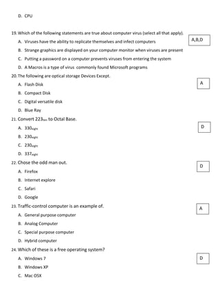 D. CPU
19.Which of the following statements are true about computer virus (select all that apply).
A. Viruses have the ability to replicate themselves and infect computers
B. Strange graphics are displayed on your computer monitor when viruses are present
C. Putting a password on a computer prevents viruses from entering the system
D. A Macros is a type of virus commonly found Microsoft programs
20.The following are optical storage Devices Except.
A. Flash Disk
B. Compact Disk
C. Digital versatile disk
D. Blue Ray
21. Convert 223ten to Octal Base.
A. 330eight
B. 230eight
C. 230eight
D. 337eight
22. Chose the odd man out.
A. Firefox
B. Internet explore
C. Safari
D. Google
23. Traffic-control computer is an example of.
A. General purpose computer
B. Analog Computer
C. Special purpose computer
D. Hybrid computer
24. Which of these is a free operating system?
A. Windows 7
B. Windows XP
C. Mac OSX
A,B,D
A
D
D
A
D
 
