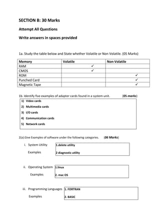 SECTION B: 30 Marks
Attempt All Questions
Write answers in spaces provided
1a. Study the table below and State whether Volatile or Non Volatile. (05 Marks)
Memory Volatile Non-Volatile
RAM ✓
CMOS ✓
ROM ✓
Punched Card ✓
Magnetic Tape ✓
1b. Identify five examples of adapter cards found in a system unit. (05 marks)
2(a).Give Examples of software under the following categories. (06 Marks)
i. System Utility
Examples
ii. Operating System
Examples
iii. Programming Languages
Examples
1.delete utility
2 diagnostic utility
1.linux
2. mac OS
1. FORTRAN
2. BASIC
1) Video cards
2) Multimedia cards
3) I/O cards
4) Communication cards
5) Network cards
 
