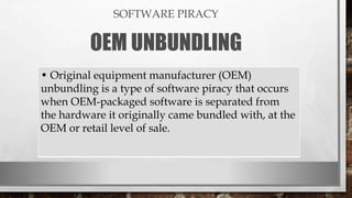 SOFTWARE PIRACY
OEM UNBUNDLING
• Original equipment manufacturer (OEM)
unbundling is a type of software piracy that occurs
when OEM-packaged software is separated from
the hardware it originally came bundled with, at the
OEM or retail level of sale.
 