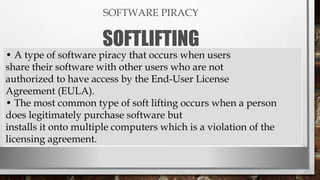 SOFTWARE PIRACY
SOFTLIFTING
• A type of software piracy that occurs when users
share their software with other users who are not
authorized to have access by the End-User License
Agreement (EULA).
• The most common type of soft lifting occurs when a person
does legitimately purchase software but
installs it onto multiple computers which is a violation of the
licensing agreement.
 
