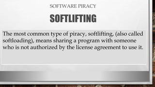 SOFTWARE PIRACY
SOFTLIFTING
The most common type of piracy, softlifting, (also called
softloading), means sharing a program with someone
who is not authorized by the license agreement to use it.
 