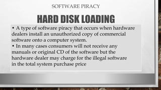 SOFTWARE PIRACY
HARD DISK LOADING
• A type of software piracy that occurs when hardware
dealers install an unauthorized copy of commercial
software onto a computer system.
• In many cases consumers will not receive any
manuals or original CD of the software but the
hardware dealer may charge for the illegal software
in the total system purchase price
 