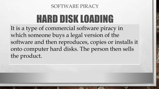 SOFTWARE PIRACY
HARD DISK LOADING
It is a type of commercial software piracy in
which someone buys a legal version of the
software and then reproduces, copies or installs it
onto computer hard disks. The person then sells
the product.
 