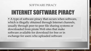 SOFTWARE PIRACY
INTERNET SOFTWARE PIRACY
• A type of software piracy that occurs when software,
which is illegally obtained through Internet channels,
usually through peer-to-peer file sharing systems or
downloaded from pirate Web sites that make
software available for download for free or in
exchange for users who uploaded software
 