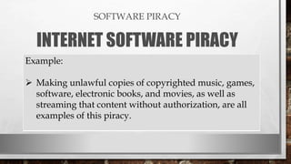 SOFTWARE PIRACY
INTERNET SOFTWARE PIRACY
Example:
 Making unlawful copies of copyrighted music, games,
software, electronic books, and movies, as well as
streaming that content without authorization, are all
examples of this piracy.
 