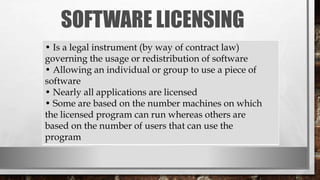 SOFTWARE LICENSING
• Is a legal instrument (by way of contract law)
governing the usage or redistribution of software
• Allowing an individual or group to use a piece of
software
• Nearly all applications are licensed
• Some are based on the number machines on which
the licensed program can run whereas others are
based on the number of users that can use the
program
 