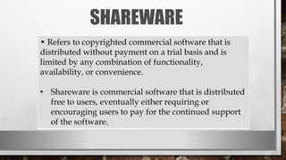 SHAREWARE
• Refers to copyrighted commercial software that is
distributed without payment on a trial basis and is
limited by any combination of functionality,
availability, or convenience.
• Shareware is commercial software that is distributed
free to users, eventually either requiring or
encouraging users to pay for the continued support
of the software.
 