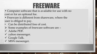 FREEWARE
• Computer software that is available for use with no
cost or for an optional fee.
• Freeware is different from shareware, where the
user is obliged to pay.
• Can be distributed free of cost.
 Some examples of freeware software are –
 Adobe PDF.
 yahoo messenger.
 Google Talk.
 MSN messenger.
 