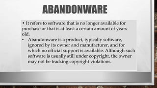 ABANDONWARE
• It refers to software that is no longer available for
purchase or that is at least a certain amount of years
old.
• Abandonware is a product, typically software,
ignored by its owner and manufacturer, and for
which no official support is available. Although such
software is usually still under copyright, the owner
may not be tracking copyright violations.
 