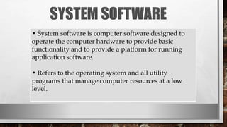 SYSTEM SOFTWARE
• System software is computer software designed to
operate the computer hardware to provide basic
functionality and to provide a platform for running
application software.
• Refers to the operating system and all utility
programs that manage computer resources at a low
level.
 