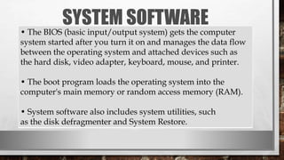 SYSTEM SOFTWARE
• The BIOS (basic input/output system) gets the computer
system started after you turn it on and manages the data flow
between the operating system and attached devices such as
the hard disk, video adapter, keyboard, mouse, and printer.
• The boot program loads the operating system into the
computer's main memory or random access memory (RAM).
• System software also includes system utilities, such
as the disk defragmenter and System Restore.
 