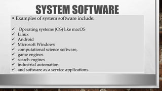 SYSTEM SOFTWARE
• Examples of system software include:
 Operating systems (OS) like macOS
 Linux
 Android
 Microsoft Windows
 computational science software,
 game engines
 search engines
 industrial automation
 and software as a service applications.
 