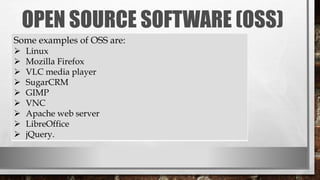 OPEN SOURCE SOFTWARE (OSS)
Some examples of OSS are:
 Linux
 Mozilla Firefox
 VLC media player
 SugarCRM
 GIMP
 VNC
 Apache web server
 LibreOffice
 jQuery.
 