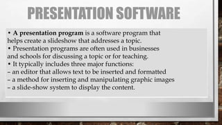 PRESENTATION SOFTWARE
• A presentation program is a software program that
helps create a slideshow that addresses a topic.
• Presentation programs are often used in businesses
and schools for discussing a topic or for teaching.
• It typically includes three major functions:
– an editor that allows text to be inserted and formatted
– a method for inserting and manipulating graphic images
– a slide-show system to display the content.
 