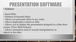 PRESENTATION SOFTWARE
• Features:
– Insert Slide
– Deletion of Inserted slides
– Allows cut and paste slides in any order.
– Allows duplication content or slide
– Allows you to display the presentation designed in a slide show
system. (View Slide Feature)
– Allows animations and/or sounds manipulations on
objects in the slide.
 