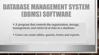 DATABASE MANAGEMENT SYSTEM
(DBMS) SOFTWARE
• A program that controls the organization, storage,
management, and retrieval of data in a database.
• Users can create tables, queries, forms and reports.
 