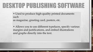 DESKTOP PUBLISHING SOFTWARE
• Used to produce high-quality printed documents
such
as magazine, greeting card, posters, etc.
• Allows you to use different typefaces, specify various
margins and justifications, and embed illustrations
and graphs directly into the text.
 