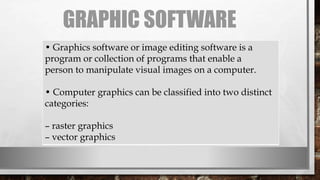 GRAPHIC SOFTWARE
• Graphics software or image editing software is a
program or collection of programs that enable a
person to manipulate visual images on a computer.
• Computer graphics can be classified into two distinct
categories:
– raster graphics
– vector graphics
 