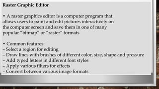 Raster Graphic Editor
• A raster graphics editor is a computer program that
allows users to paint and edit pictures interactively on
the computer screen and save them in one of many
popular “bitmap” or “raster” formats
• Common features:
– Select a region for editing
– Draw lines with brushes of different color, size, shape and pressure
– Add typed letters in different font styles
– Apply various filters for effects
– Convert between various image formats
 