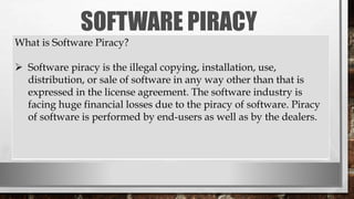 SOFTWARE PIRACY
What is Software Piracy?
 Software piracy is the illegal copying, installation, use,
distribution, or sale of software in any way other than that is
expressed in the license agreement. The software industry is
facing huge financial losses due to the piracy of software. Piracy
of software is performed by end-users as well as by the dealers.
 