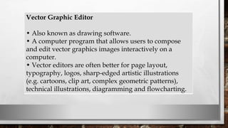 Vector Graphic Editor
• Also known as drawing software.
• A computer program that allows users to compose
and edit vector graphics images interactively on a
computer.
• Vector editors are often better for page layout,
typography, logos, sharp-edged artistic illustrations
(e.g. cartoons, clip art, complex geometric patterns),
technical illustrations, diagramming and flowcharting.
 