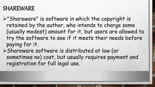 "Shareware" is software in which the copyright is
retained by the author, who intends to charge some
(usually modest) amount for it, but users are allowed to
try the software to see if it meets their needs before
paying for it.
Shareware software is distributed at low (or
sometimes no) cost, but usually requires payment and
registration for full legal use.
SHAREWARE
 