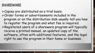 Copies are distributed on a trial basis.
Order forms or advertisements included in the
program or on the distribution disk usually tell you how
to register the program and what fee is required.
Registered users of a shareware program will typically
receive a printed manual, an updated copy of the
software, often with additional features, and the legal
right to use the program in their home or business.
SHAREWARE
 