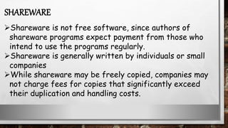Shareware is not free software, since authors of
shareware programs expect payment from those who
intend to use the programs regularly.
Shareware is generally written by individuals or small
companies
While shareware may be freely copied, companies may
not charge fees for copies that significantly exceed
their duplication and handling costs.
SHAREWARE
 