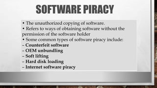 SOFTWARE PIRACY
• The unauthorized copying of software.
• Refers to ways of obtaining software without the
permission of the software holder
• Some common types of software piracy include:
– Counterfeit software
– OEM unbundling
– Soft lifting
– Hard disk loading
– Internet software piracy
 