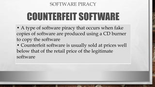 SOFTWARE PIRACY
COUNTERFEIT SOFTWARE
• A type of software piracy that occurs when fake
copies of software are produced using a CD burner
to copy the software
• Counterfeit software is usually sold at prices well
below that of the retail price of the legitimate
software
 