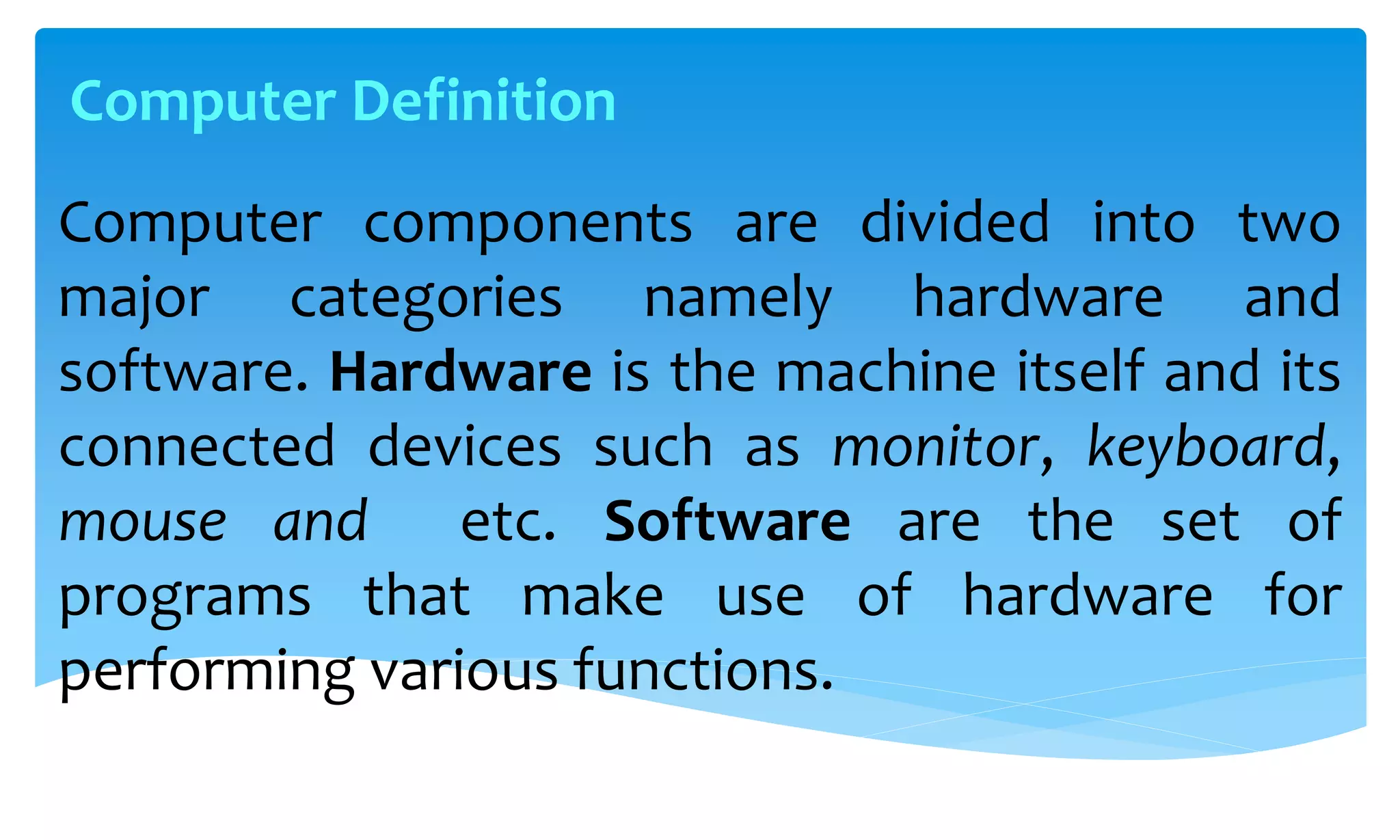Computer components are divided into two
major categories namely hardware and
software. Hardware is the machine itself and its
connected devices such as monitor, keyboard,
mouse and etc. Software are the set of
programs that make use of hardware for
performing various functions.
Computer Definition
 