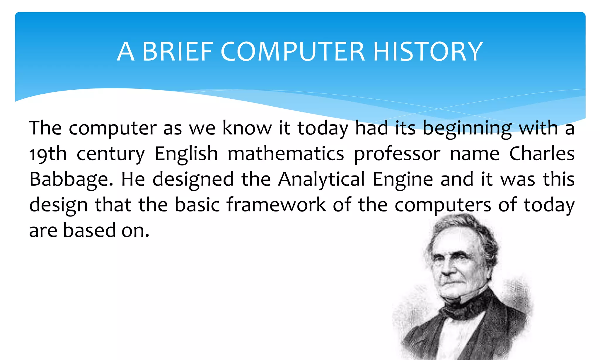 The computer as we know it today had its beginning with a
19th century English mathematics professor name Charles
Babbage. He designed the Analytical Engine and it was this
design that the basic framework of the computers of today
are based on.
A BRIEF COMPUTER HISTORY
 