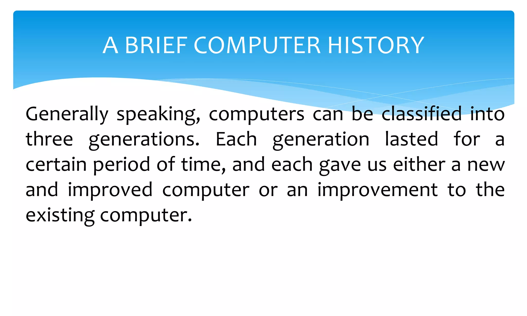 Generally speaking, computers can be classified into
three generations. Each generation lasted for a
certain period of time, and each gave us either a new
and improved computer or an improvement to the
existing computer.
A BRIEF COMPUTER HISTORY
 