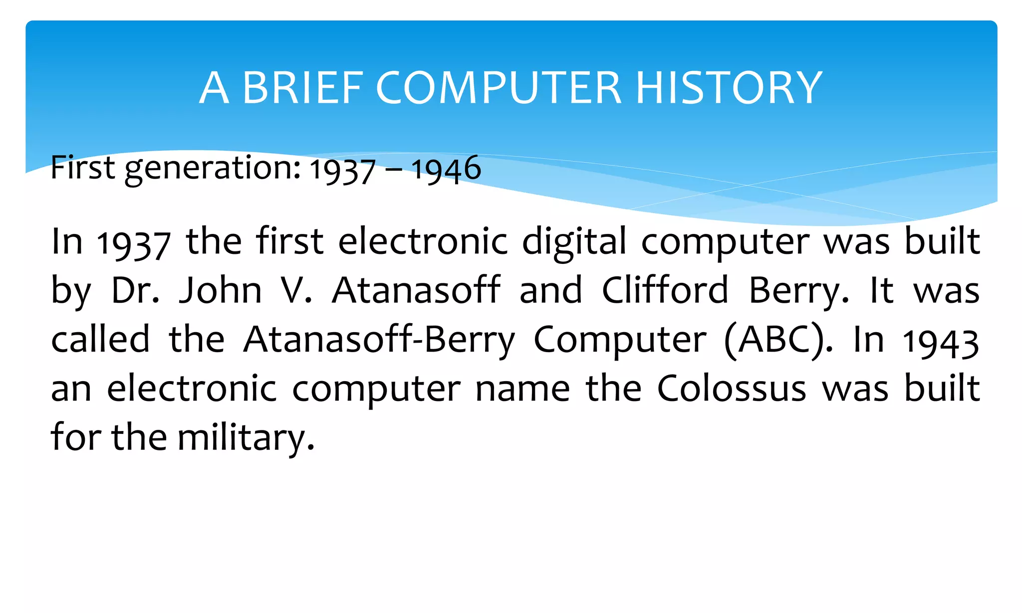 In 1937 the first electronic digital computer was built
by Dr. John V. Atanasoff and Clifford Berry. It was
called the Atanasoff-Berry Computer (ABC). In 1943
an electronic computer name the Colossus was built
for the military.
A BRIEF COMPUTER HISTORY
First generation: 1937 – 1946
 