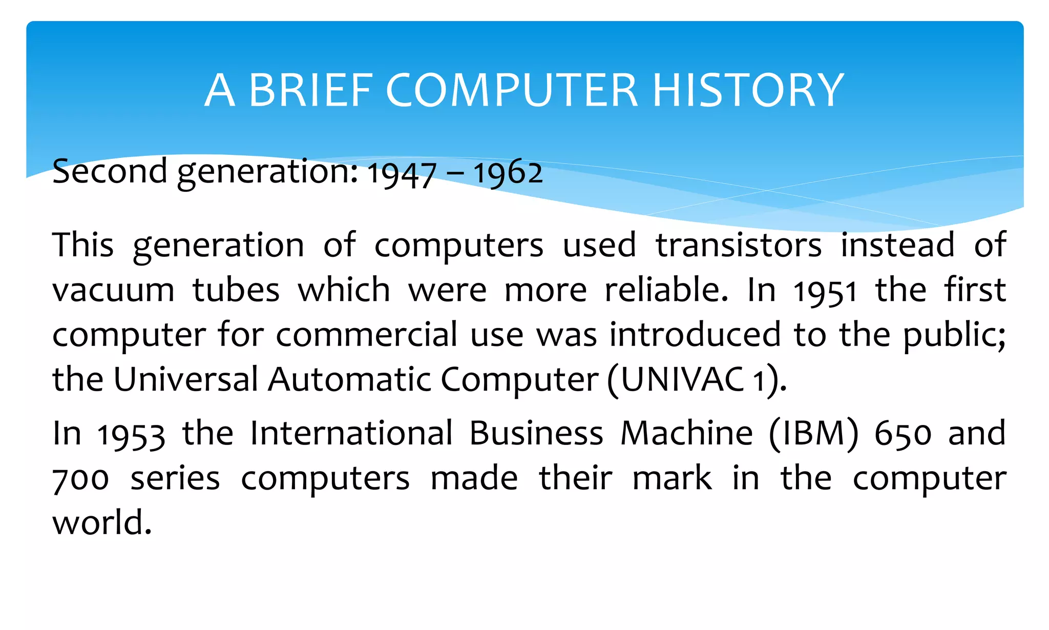 This generation of computers used transistors instead of
vacuum tubes which were more reliable. In 1951 the first
computer for commercial use was introduced to the public;
the Universal Automatic Computer (UNIVAC 1).
In 1953 the International Business Machine (IBM) 650 and
700 series computers made their mark in the computer
world.
A BRIEF COMPUTER HISTORY
Second generation: 1947 – 1962
 