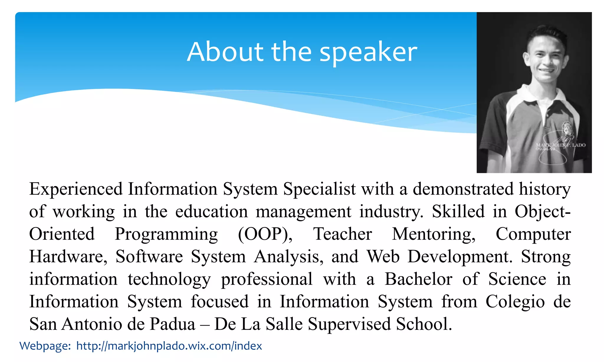 Experienced Information System Specialist with a demonstrated history
of working in the education management industry. Skilled in Object-
Oriented Programming (OOP), Teacher Mentoring, Computer
Hardware, Software System Analysis, and Web Development. Strong
information technology professional with a Bachelor of Science in
Information System focused in Information System from Colegio de
San Antonio de Padua – De La Salle Supervised School.
About the speaker
Webpage: http://markjohnplado.wix.com/index
 