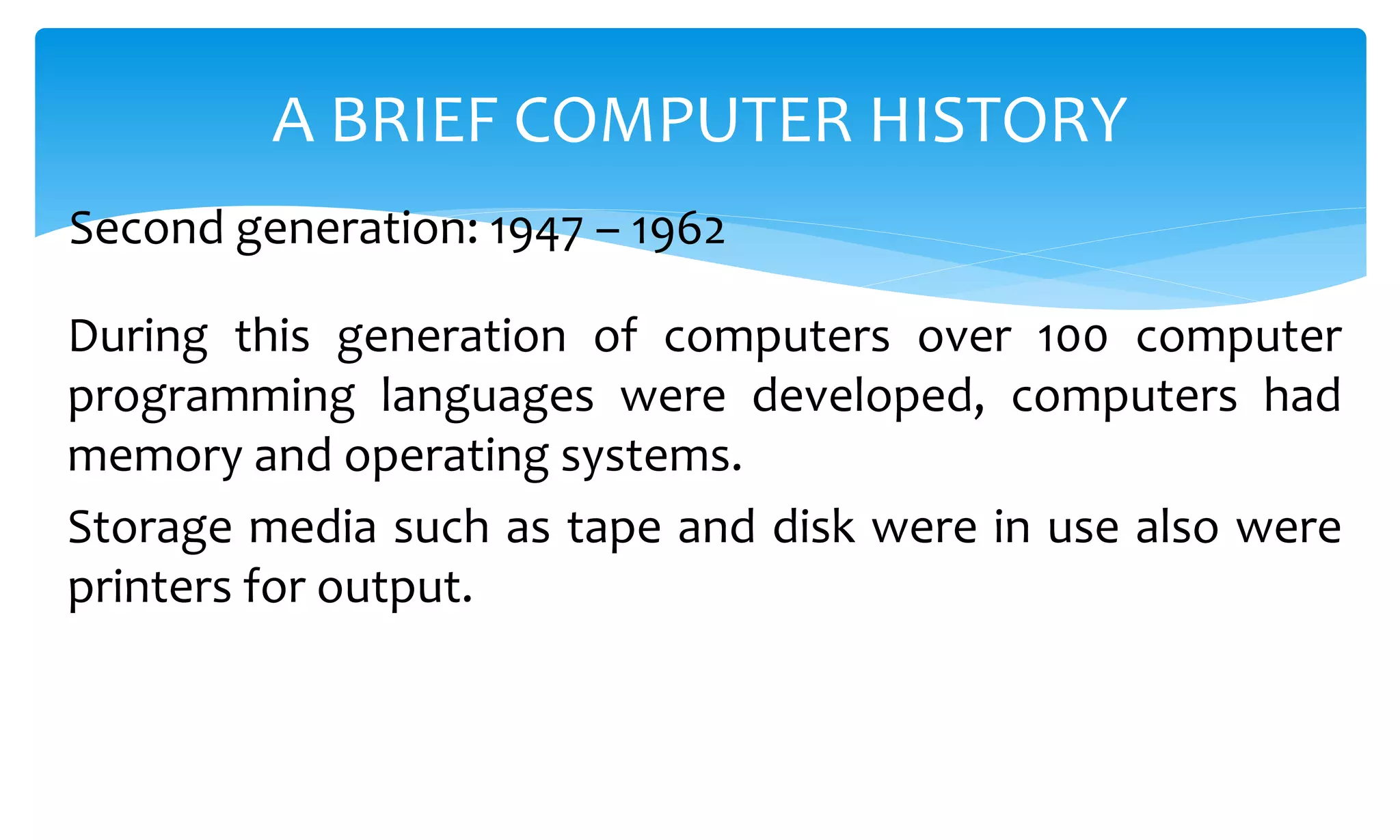 During this generation of computers over 100 computer
programming languages were developed, computers had
memory and operating systems.
Storage media such as tape and disk were in use also were
printers for output.
A BRIEF COMPUTER HISTORY
Second generation: 1947 – 1962
 