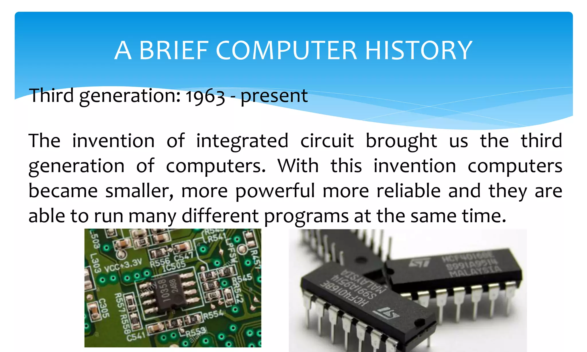 The invention of integrated circuit brought us the third
generation of computers. With this invention computers
became smaller, more powerful more reliable and they are
able to run many different programs at the same time.
A BRIEF COMPUTER HISTORY
Third generation: 1963 - present
 