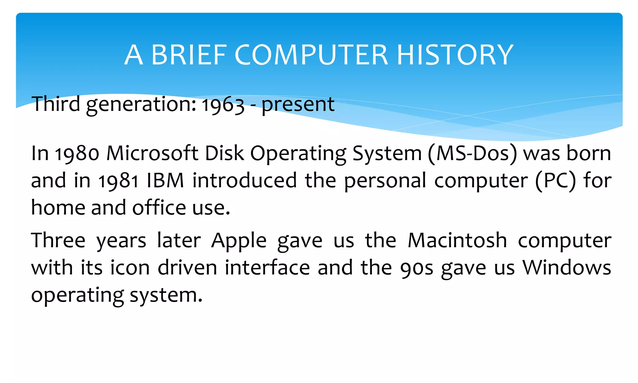 In 1980 Microsoft Disk Operating System (MS-Dos) was born
and in 1981 IBM introduced the personal computer (PC) for
home and office use.
Three years later Apple gave us the Macintosh computer
with its icon driven interface and the 90s gave us Windows
operating system.
A BRIEF COMPUTER HISTORY
Third generation: 1963 - present
 