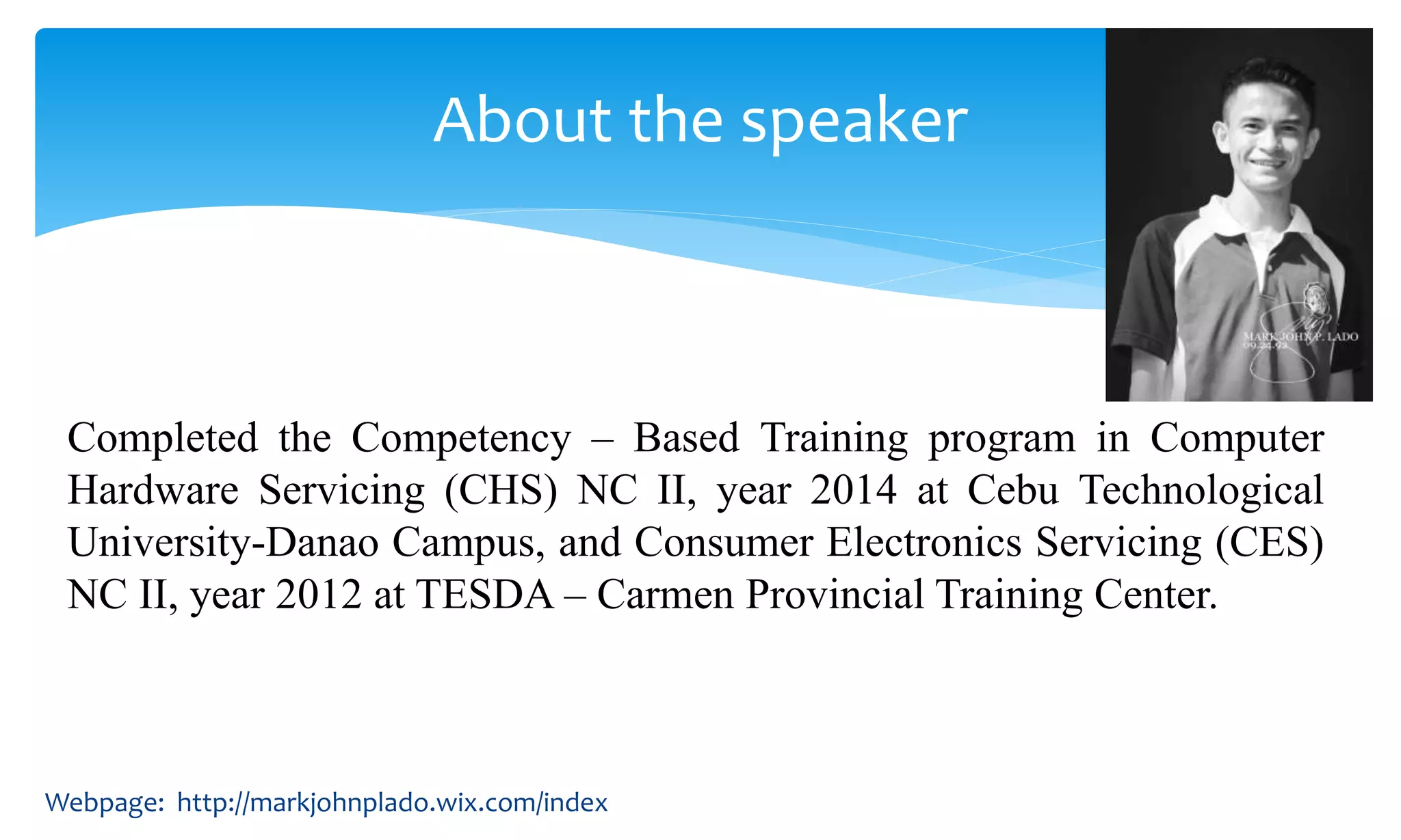 Completed the Competency – Based Training program in Computer
Hardware Servicing (CHS) NC II, year 2014 at Cebu Technological
University-Danao Campus, and Consumer Electronics Servicing (CES)
NC II, year 2012 at TESDA – Carmen Provincial Training Center.
About the speaker
Webpage: http://markjohnplado.wix.com/index
 