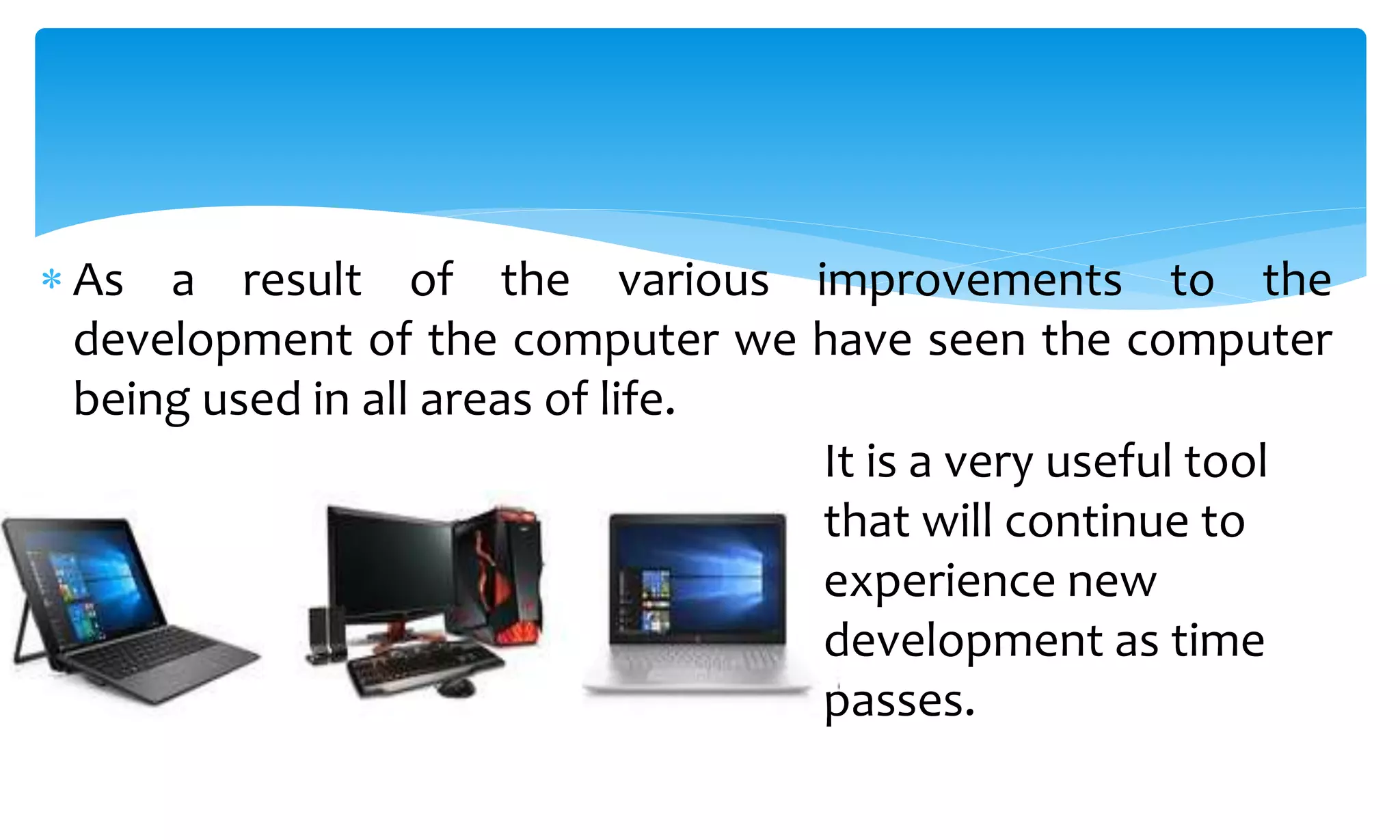  As a result of the various improvements to the
development of the computer we have seen the computer
being used in all areas of life.
It is a very useful tool
that will continue to
experience new
development as time
passes.
 