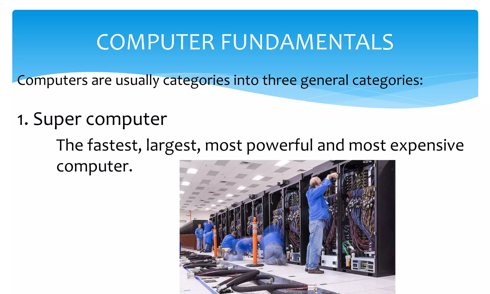 Computers are usually categories into three general categories:
COMPUTER FUNDAMENTALS
1. Super computer
The fastest, largest, most powerful and most expensive
computer.
 