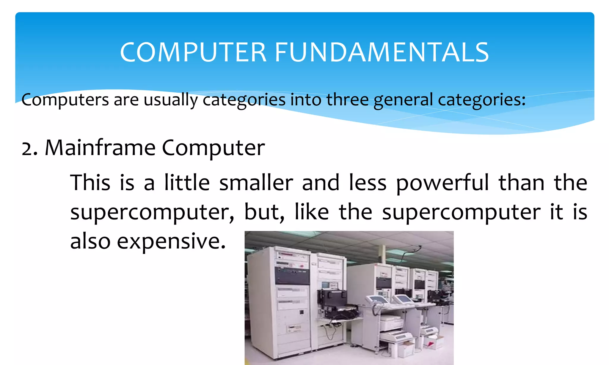 Computers are usually categories into three general categories:
COMPUTER FUNDAMENTALS
2. Mainframe Computer
This is a little smaller and less powerful than the
supercomputer, but, like the supercomputer it is
also expensive.
 